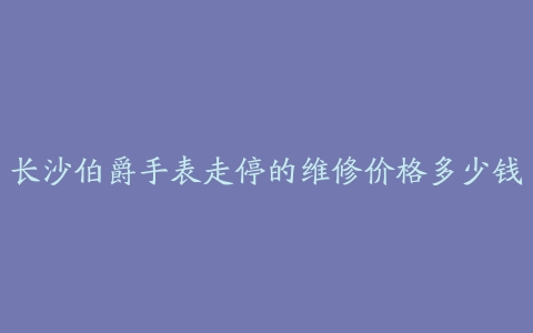 长沙伯爵手表走停的维修价格多少钱