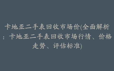 卡地亚二手表回收市场价(全面解析：卡地亚二手表回收市场行情、价格走势、评估标准)