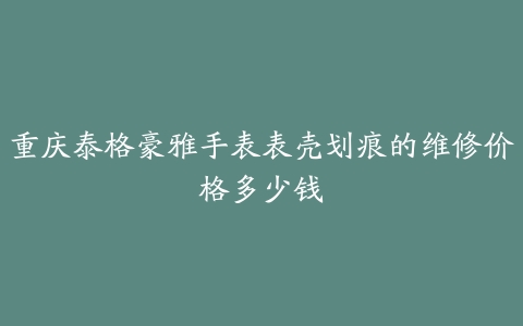 重庆泰格豪雅手表表壳划痕的维修价格多少钱