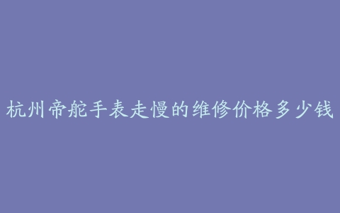杭州帝舵手表走慢的维修价格多少钱