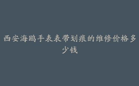 西安海鸥手表表带划痕的维修价格多少钱