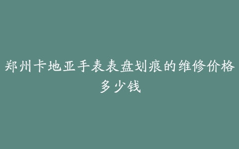 郑州卡地亚手表表盘划痕的维修价格多少钱