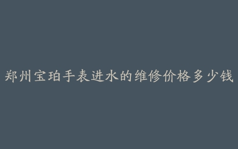 郑州宝珀手表进水的维修价格多少钱