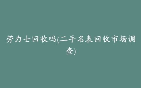 劳力士回收吗(二手名表回收市场调查)