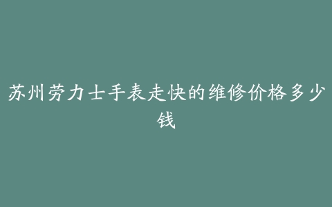 苏州劳力士手表走快的维修价格多少钱