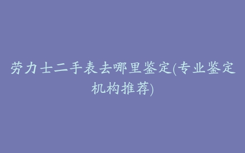 劳力士二手表去哪里鉴定(专业鉴定机构推荐)