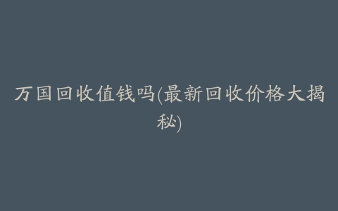 万国回收值钱吗(最新回收价格大揭秘)