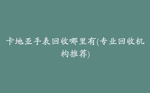 卡地亚手表回收哪里有(专业回收机构推荐)
