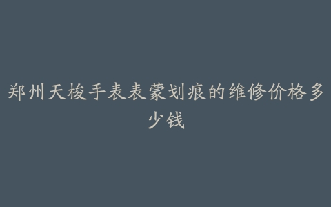 郑州天梭手表表蒙划痕的维修价格多少钱