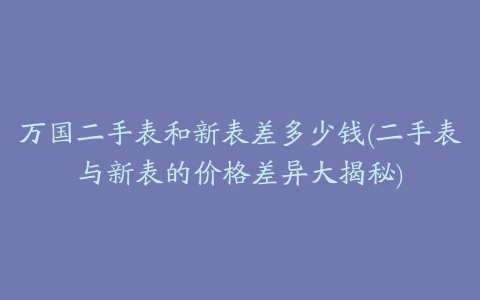 万国二手表和新表差多少钱(二手表与新表的价格差异大揭秘)