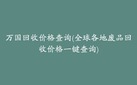 万国回收价格查询(全球各地废品回收价格一键查询)