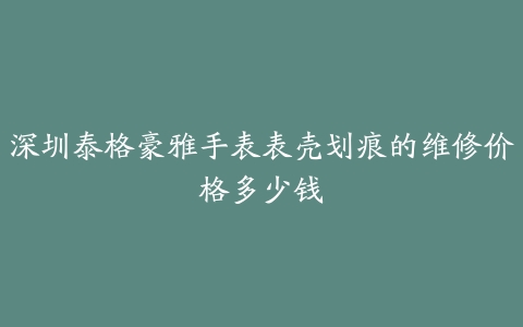 深圳泰格豪雅手表表壳划痕的维修价格多少钱