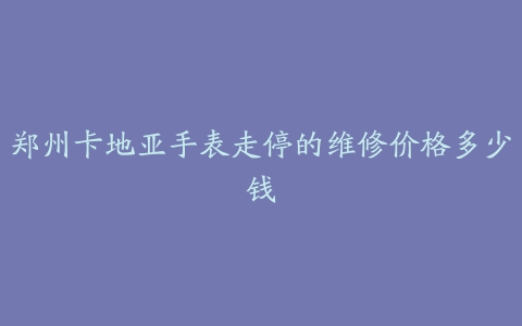 郑州卡地亚手表走停的维修价格多少钱
