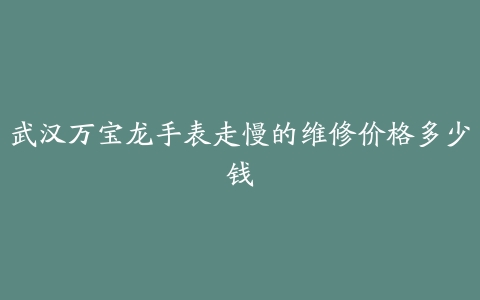 武汉万宝龙手表走慢的维修价格多少钱