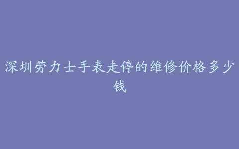 深圳劳力士手表走停的维修价格多少钱
