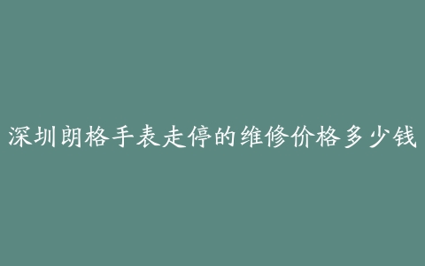 深圳朗格手表走停的维修价格多少钱
