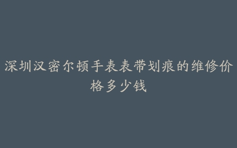 深圳汉密尔顿手表表带划痕的维修价格多少钱