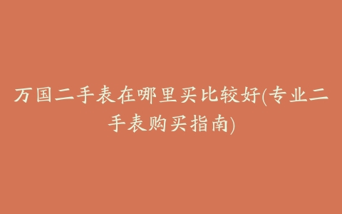 万国二手表在哪里买比较好(专业二手表购买指南)