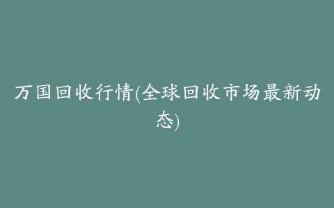 万国回收行情(全球回收市场最新动态)