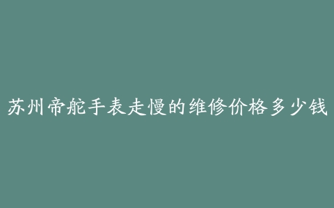 苏州帝舵手表走慢的维修价格多少钱