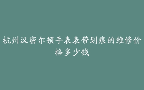 杭州汉密尔顿手表表带划痕的维修价格多少钱