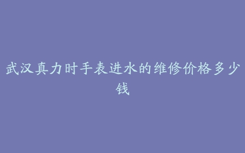 武汉真力时手表进水的维修价格多少钱