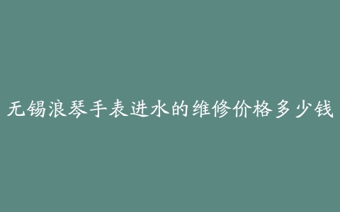 无锡浪琴手表进水的维修价格多少钱