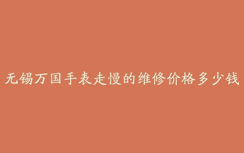 无锡万国手表走慢的维修价格多少钱