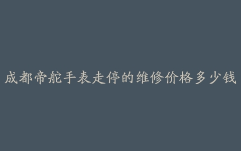 成都帝舵手表走停的维修价格多少钱