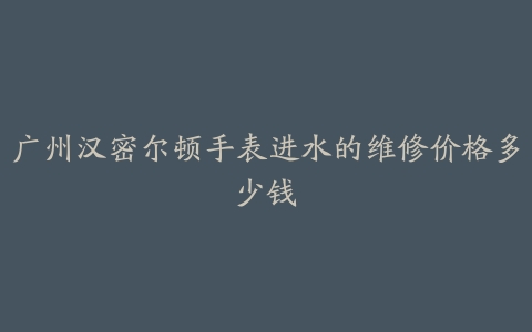 广州汉密尔顿手表进水的维修价格多少钱