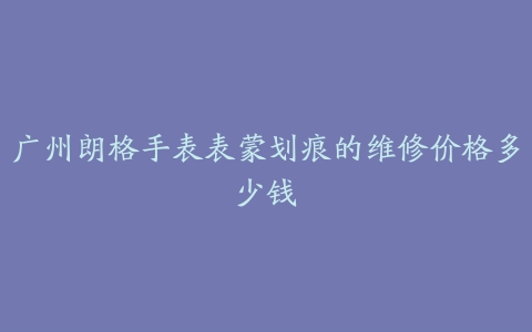 广州朗格手表表蒙划痕的维修价格多少钱