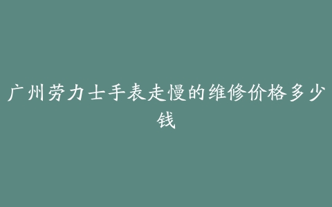 广州劳力士手表走慢的维修价格多少钱