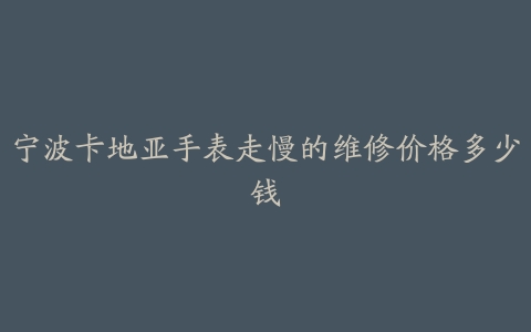 宁波卡地亚手表走慢的维修价格多少钱