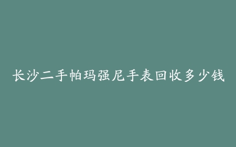 长沙二手帕玛强尼手表回收多少钱