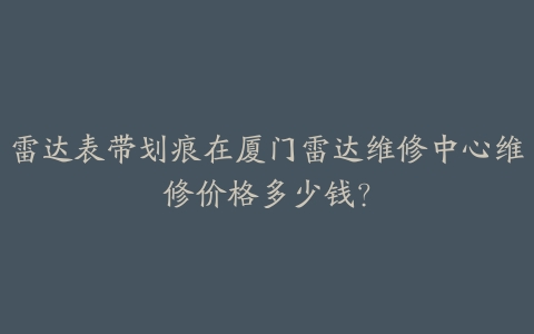 雷达表带划痕在厦门雷达维修中心维修价格多少钱?