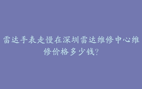 雷达手表走慢在深圳雷达维修中心维修价格多少钱?