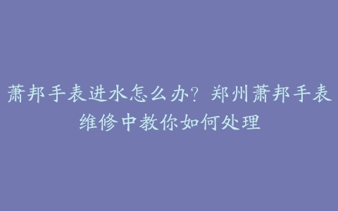萧邦手表进水怎么办?郑州萧邦手表维修中教你如何处理