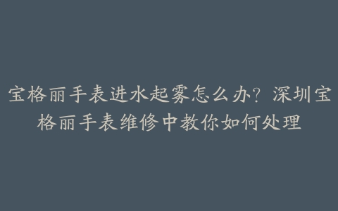 宝格丽手表进水起雾怎么办?深圳宝格丽手表维修中教你如何处理