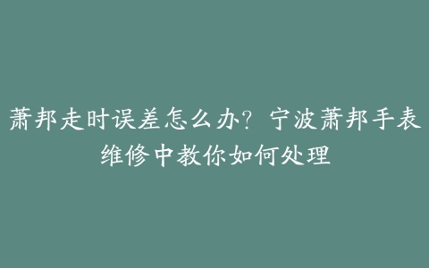 萧邦走时误差怎么办?宁波萧邦手表维修中教你如何处理