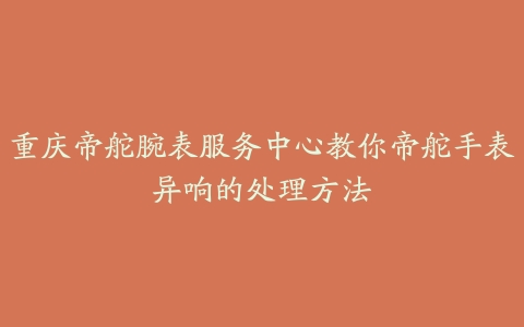 重庆帝舵腕表服务中心教你帝舵手表异响的处理方法