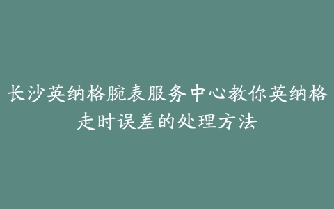 长沙英纳格腕表服务中心教你英纳格走时误差的处理方法