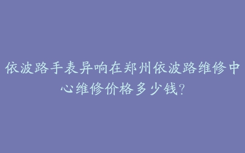 依波路手表异响在郑州依波路维修中心维修价格多少钱?
