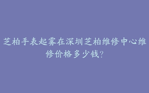 芝柏手表起雾在深圳芝柏维修中心维修价格多少钱?