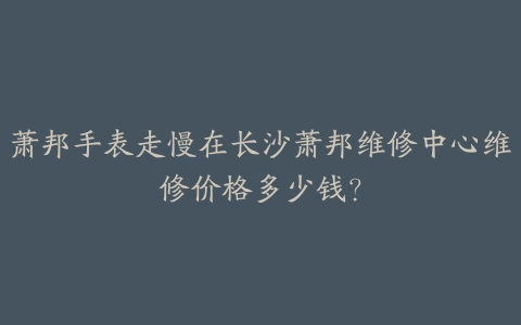 萧邦手表走慢在长沙萧邦维修中心维修价格多少钱?