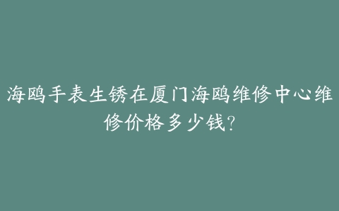 海鸥手表生锈在厦门海鸥维修中心维修价格多少钱?