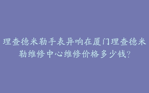 理查德米勒手表异响在厦门理查德米勒维修中心维修价格多少钱?