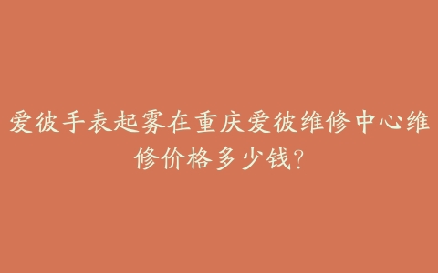 爱彼手表起雾在重庆爱彼维修中心维修价格多少钱?