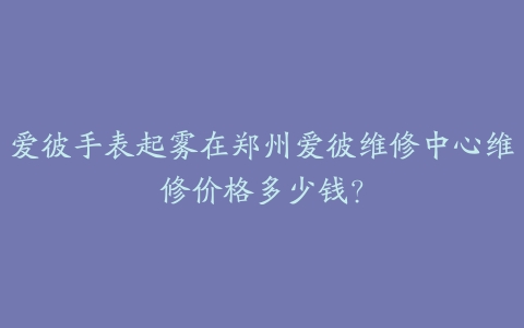 爱彼手表起雾在郑州爱彼维修中心维修价格多少钱?