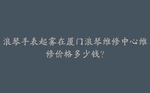 浪琴手表起雾在厦门浪琴维修中心维修价格多少钱?