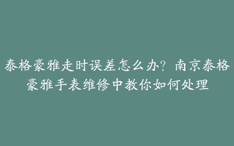 泰格豪雅走时误差怎么办?南京泰格豪雅手表维修中教你如何处理
